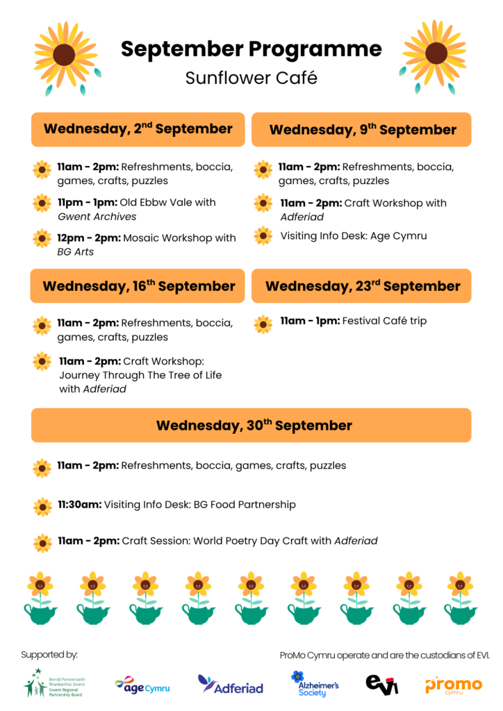 2nd September: 11-2pm Refreshments, boccia, games, crafts, puzzles 11-1pm Gwent archives: old ebbw vale 12pm - 2pm - mosaic workshop with BGarts 9th September: 11-2pm Refreshments, boccia, games, crafts, puzzles. Craft workshop by Adferiad. Visiting Info Desks: Age Cymru 16th September: 11 - 2pm: Refreshments, boccia, games, crafts, puzzles. 11 - 2pm: Craft Session: Journey through the Tree of Life, Adferiad 23rd September: 11 - 1pm: Festival Cafe trip 30th September: 11 - 2pm: Refreshments, boccia, games, crafts, puzzles. 11:30 visiting Info Desk: BG Food Partnership 11 - 2pm: Craft session: World Poetry Day Craft, Adferiad