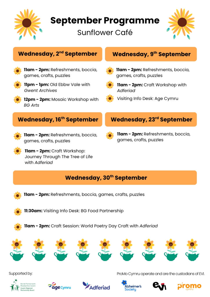 2nd September:
11-2pm Refreshments, boccia, games, crafts, puzzles
11-1pm Gwent archives: old ebbw vale
12pm - 2pm - mosaic workshop with BGarts
9th September:
11-2pm Refreshments, boccia, games, crafts, puzzles. Craft workshop by Adferiad. Visiting Info Desks: Age Cymru
16th September:
11 - 2pm: Refreshments, boccia, games, crafts, puzzles.
11 - 2pm: Craft Session: Journey through the Tree of Life, Adferiad

23rd September:
11 - 2pm: Refreshments, boccia, games, crafts, puzzles.

30th September:
11 - 2pm:  Refreshments, boccia, games, crafts, puzzles.
11:30 visiting Info Desk: BG Food Partnership
11 - 2pm: Craft session: World Poetry Day Craft, Adferiad 