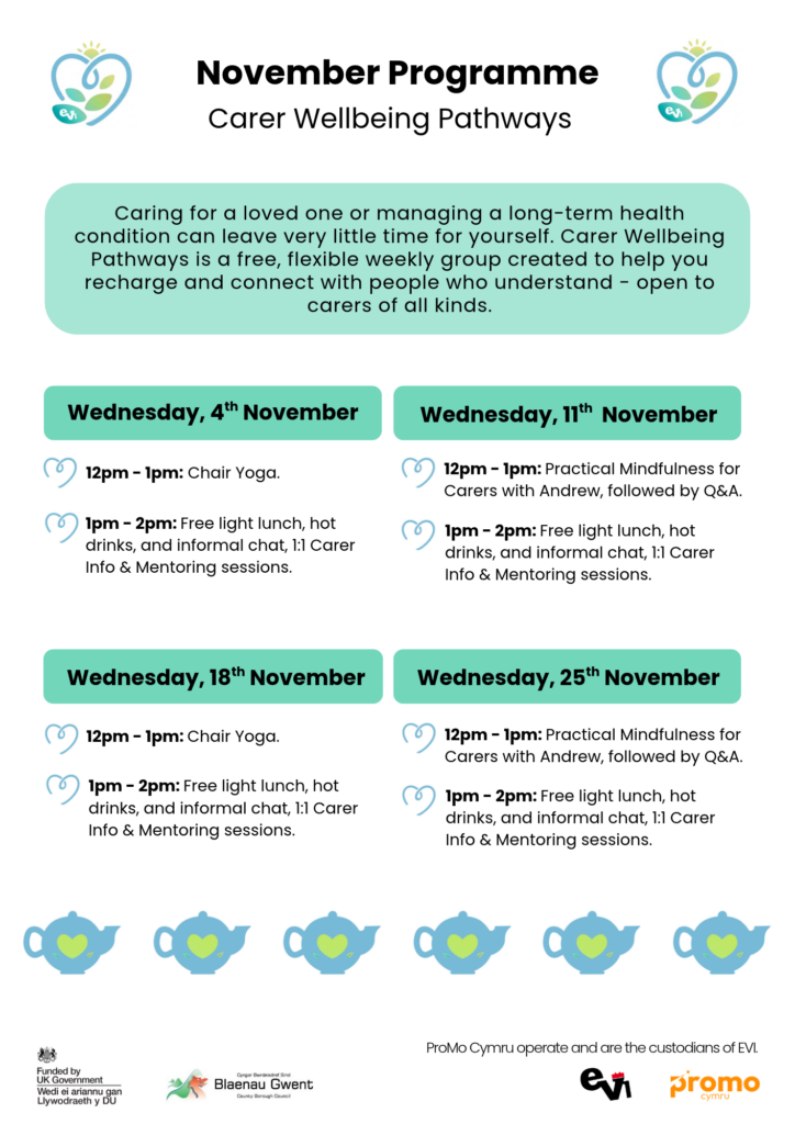 Wednesday, 4 November
12pm - 1pm: Chair Yoga.
1pm - 2pm: Free light lunch, hot
drinks, and informal chat, 1:1 Carer
Info & Mentoring sessions.

Wednesday, 11 November
12pm - 1pm: Practical Mindfulness for
Carers with Andrew, followed by Q&A.
1pm - 2pm: Free light lunch, hot
drinks, and informal chat, 1:1 Carer
Info & Mentoring sessions.

Wednesday, 18 November
12pm - 1pm: Chair Yoga.
1pm - 2pm: Free light lunch, hot
drinks, and informal chat, 1:1 Carer
Info & Mentoring sessions.

Wednesday, 25 November
12pm - 1pm: Practical Mindfulness for
Carers with Andrew, followed by Q&A.
1pm - 2pm: Free light lunch, hot
drinks, and informal chat, 1:1 Carer
Info & Mentoring sessions.