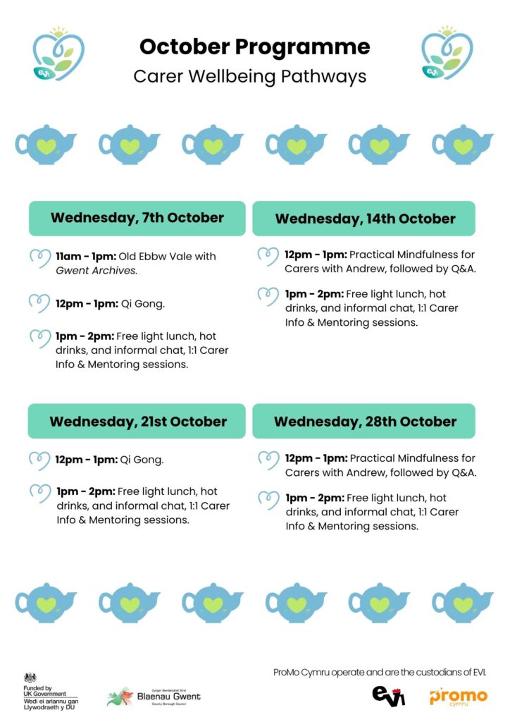 Carer Wellbeing: 7th October 11am - 1pm Gwent Archives - Old Ebbw Vale 12pm - 1pm Qi Gong 1pm - 2pm Light lunch, carers 1:1 info session 14th October 12pm - 1pm Practical Mindfulness for Carers 1pm - 2pm Q & A chat with Andrew, light lunch in cafe, Carers 1:1 info session 21st October 12pm - 1pm Qi Gong 1pm - 2pm light lunch in cafe Carers 1:1 info session 28th October 12pm - 1pm Practical Mindfulness for Carers: 1pm - 2pm Q & A chat with Andrew, light lunch in EVI Cafe Carers 1:1 info session