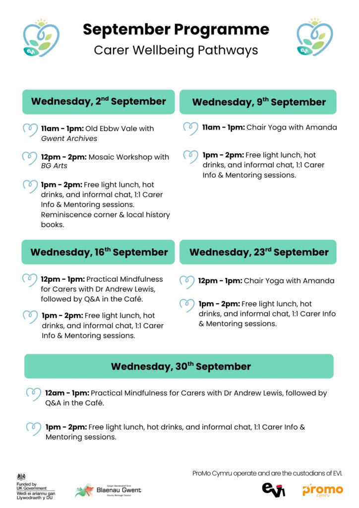 2nd September:
11-1pm gwent archives: old ebbw vale
12pm - 2pm - mosaic workshop with bg arts
1pm - 2pm Reminiscence corner in EVI Cafe. light lunch & Cuppa, & chat. Carers 1:1 info session 
9th September:
11 - 1pm: chair yoga with amanda
1pm - 2pm: light lunch & Cuppa, & chat. Carers 1:1 info session 
16th September:
12pm - 1pm: Practical mindfulness for carers with dr andrew lewis, followed by q&a chat
1pm - 2pm: light lunch & Cuppa, & chat. Carers 1:1 info session 
23rd September:
12pm - 1pm: chair yoga with amanda
1pm - 2pm: light lunch & Cuppa, & chat. Carers 1:1 info session 
30th September:
12pm - 1pm: Practical mindfulness for carers with dr andrew lewis, followed by q&a chat
1pm - 2pm: light lunch & Cuppa, & chat. Carers 1:1 info session 